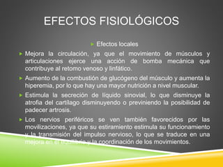 EFECTOS FISIOLÓGICOS
 Efectos locales
 Mejora la circulación, ya que el movimiento de músculos y
articulaciones ejerce una acción de bomba mecánica que
contribuye al retomo venoso y linfático.
 Aumento de la combustión de glucógeno del músculo y aumenta la
hiperemia, por lo que hay una mayor nutrición a nivel muscular.
 Estimula la secreción de líquido sinovial, lo que disminuye la
atrofia del cartílago disminuyendo o previniendo la posibilidad de
padecer artrosis.
 Los nervios periféricos se ven también favorecidos por las
movilizaciones, ya que su estiramiento estimula su funcionamiento
y la transmisión del impulso nervioso, lo que se traduce en una
mejora en el equilibrio y la coordinación de los movimientos.
 