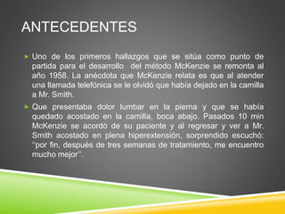 ANTECEDENTES
 Uno de los primeros hallazgos que se sitúa como punto de
partida para el desarrollo del método McKenzie se remonta al
año 1958. La anécdota que McKenzie relata es que al atender
una llamada telefónica se le olvidó que había dejado en la camilla
a Mr. Smith.
 Que presentaba dolor lumbar en la pierna y que se había
quedado acostado en la camilla, boca abajo. Pasados 10 min
McKenzie se acordó de su paciente y al regresar y ver a Mr.
Smith acostado en plena hiperextensión, sorprendido escuchó:
‘‘por fin, después de tres semanas de tratamiento, me encuentro
mucho mejor’’.
 