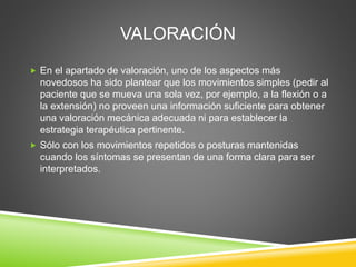 VALORACIÓN
 En el apartado de valoración, uno de los aspectos más
novedosos ha sido plantear que los movimientos simples (pedir al
paciente que se mueva una sola vez, por ejemplo, a la flexión o a
la extensión) no proveen una información suficiente para obtener
una valoración mecánica adecuada ni para establecer la
estrategia terapéutica pertinente.
 Sólo con los movimientos repetidos o posturas mantenidas
cuando los síntomas se presentan de una forma clara para ser
interpretados.
 