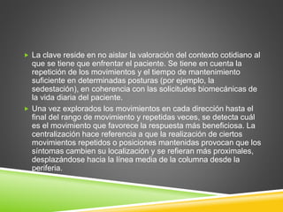  La clave reside en no aislar la valoración del contexto cotidiano al
que se tiene que enfrentar el paciente. Se tiene en cuenta la
repetición de los movimientos y el tiempo de mantenimiento
suficiente en determinadas posturas (por ejemplo, la
sedestación), en coherencia con las solicitudes biomecánicas de
la vida diaria del paciente.
 Una vez explorados los movimientos en cada dirección hasta el
final del rango de movimiento y repetidas veces, se detecta cuál
es el movimiento que favorece la respuesta más beneficiosa. La
centralización hace referencia a que la realización de ciertos
movimientos repetidos o posiciones mantenidas provocan que los
síntomas cambien su localización y se refieran más proximales,
desplazándose hacia la línea media de la columna desde la
periferia.
 