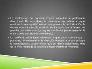  La exploración del paciente implica encontrar la preferencia
direccional. Dicha preferencia direccional se refiere a aquel
movimiento o a aquella posición que provoca la centralización, la
disminución e incluso la abolición de los síntomas, a la vez que
permite una mejoría en los signos mecánicos (especialmente, la
mejora de la amplitud de movimiento).
 La periferalización hace referencia a que otros movimientos o
posturas, normalmente en la dirección opuesta a la que se logra
la centralización, causan dolor, que se refiere distalmente, lejos
de la línea media de la columna o hacia miembros inferiores.
 