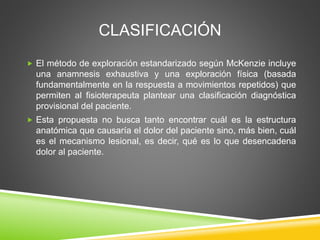 CLASIFICACIÓN
 El método de exploración estandarizado según McKenzie incluye
una anamnesis exhaustiva y una exploración física (basada
fundamentalmente en la respuesta a movimientos repetidos) que
permiten al fisioterapeuta plantear una clasificación diagnóstica
provisional del paciente.
 Esta propuesta no busca tanto encontrar cuál es la estructura
anatómica que causaría el dolor del paciente sino, más bien, cuál
es el mecanismo lesional, es decir, qué es lo que desencadena
dolor al paciente.
 