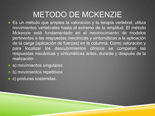 METODO DE MCKENZIE
 Es un método que emplea la valoración y la terapia vertebral, utiliza
movimientos vertebrales hasta el extremo de la amplitud. El método
Mckenzie está fundamentado en el reconocimiento de modelos
pertinentes a las respuestas mecánicas y sintomáticas a la aplicación
de la carga (aplicación de fuerzas) en la columna. Como valoración y
para localizar los descubrimientos clínicos se comparan las
respuestas mecánicas y sintomáticas antes, durante y después de la
realización:
 a) movimientos singulares
 b) movimientos repetitivos
 c) posturas sostenidas.
 