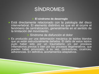 SÍNDROMES
 El síndrome de desarreglo
 Está directamente relacionado con la patología del disco
intervertebral. El elemento distintivo es que en él ocurre el
fenómeno de centralización, generalmente en el sentido de
la limitación del movimiento.
 Síndrome de disfunción el dolor
 Es producido por una deformación mecánica de tejidos blandos
que ya están estructuralmente dañados. El daño de estos tejidos
pudo haber sido por un traumatismo y/o por procesos
inflamatorios previos o bien por los procesos degenerativos, que
pueden haber provocado, a su vez, contracturas, cicatrices,
adherencias. En definitiva, acortamientos adaptativos.
 