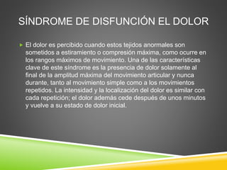 SÍNDROME DE DISFUNCIÓN EL DOLOR
 El dolor es percibido cuando estos tejidos anormales son
sometidos a estiramiento o compresión máxima, como ocurre en
los rangos máximos de movimiento. Una de las características
clave de este síndrome es la presencia de dolor solamente al
final de la amplitud máxima del movimiento articular y nunca
durante, tanto al movimiento simple como a los movimientos
repetidos. La intensidad y la localización del dolor es similar con
cada repetición; el dolor además cede después de unos minutos
y vuelve a su estado de dolor inicial.
 