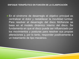 ENFOQUE TERAPÉUTICO EN FUNCIÓN DE LA CLASIFICACIÓN
 En el síndrome de desarreglo el objetivo principal es
centralizar el dolor y restablecer la movilidad lumbar.
Para resolver el desarreglo del disco McKenzie se
basa en el modelo dinámico interno del disco. Se
fundamenta en que el disco puede ser influenciado por
los movimientos y posturas para resolver sus propias
alteraciones y, por lo tanto, responder positivamente a
un tratamiento de tipo mecánico.
 