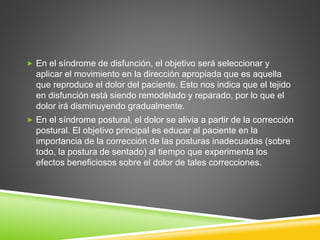  En el síndrome de disfunción, el objetivo será seleccionar y
aplicar el movimiento en la dirección apropiada que es aquella
que reproduce el dolor del paciente. Esto nos indica que el tejido
en disfunción está siendo remodelado y reparado, por lo que el
dolor irá disminuyendo gradualmente.
 En el síndrome postural, el dolor se alivia a partir de la corrección
postural. El objetivo principal es educar al paciente en la
importancia de la corrección de las posturas inadecuadas (sobre
todo, la postura de sentado) al tiempo que experimenta los
efectos beneficiosos sobre el dolor de tales correcciones.
 