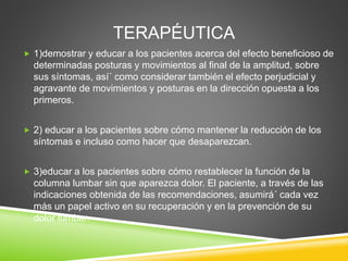 TERAPÉUTICA
 1)demostrar y educar a los pacientes acerca del efecto beneficioso de
determinadas posturas y movimientos al final de la amplitud, sobre
sus síntomas, así´ como considerar también el efecto perjudicial y
agravante de movimientos y posturas en la dirección opuesta a los
primeros.
 2) educar a los pacientes sobre cómo mantener la reducción de los
síntomas e incluso como hacer que desaparezcan.
 3)educar a los pacientes sobre cómo restablecer la función de la
columna lumbar sin que aparezca dolor. El paciente, a través de las
indicaciones obtenida de las recomendaciones, asumirá´ cada vez
más un papel activo en su recuperación y en la prevención de su
dolor lumbar.
 