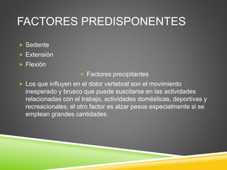 FACTORES PREDISPONENTES
 Sedente
 Extensión
 Flexión
 Factores precipitantes
 Los que influyen en el dolor vertebral son el movimiento
inesperado y brusco que puede suscitarse en las actividades
relacionadas con el trabajo, actividades domésticas, deportivas y
recreacionales; el otro factor es alzar pesos especialmente si se
emplean grandes cantidades.
 