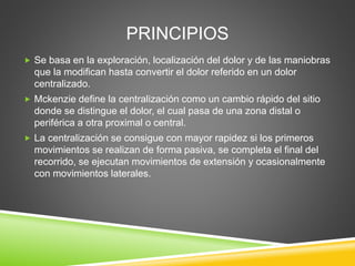 PRINCIPIOS
 Se basa en la exploración, localización del dolor y de las maniobras
que la modifican hasta convertir el dolor referido en un dolor
centralizado.
 Mckenzie define la centralización como un cambio rápido del sitio
donde se distingue el dolor, el cual pasa de una zona distal o
periférica a otra proximal o central.
 La centralización se consigue con mayor rapidez si los primeros
movimientos se realizan de forma pasiva, se completa el final del
recorrido, se ejecutan movimientos de extensión y ocasionalmente
con movimientos laterales.
 