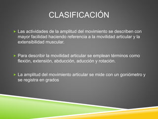 CLASIFICACIÓN
 Las actividades de la amplitud del movimiento se describen con
mayor facilidad haciendo referencia a la movilidad articular y la
extensibilidad muscular.
 Para describir la movilidad articular se emplean términos como
flexión, extensión, abducción, aducción y rotación.
 La amplitud del movimiento articular se mide con un goniómetro y
se registra en grados
 