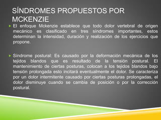 SÍNDROMES PROPUESTOS POR
MCKENZIE
 El enfoque Mckenzie establece que todo dolor vertebral de origen
mecánico es clasificado en tres síndromes importantes, estos
determinan la intensidad, duración y realización de los ejercicios que
propone.
 Síndrome postural: Es causado por la deformación mecánica de los
tejidos blandos que es resultado de la tensión postural. El
mantenimiento de ciertas posturas, colocan a los tejidos blandos bajo
tensión prolongada esto incitará eventualmente el dolor. Se caracteriza
por un dolor intermitente causado por ciertas posturas prolongadas, el
dolor disminuye cuando se cambia de posición o por la corrección
postural.
 