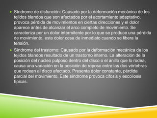  Síndrome de disfunción: Causado por la deformación mecánica de los
tejidos blandos que son afectados por el acortamiento adaptativo,
provoca pérdida de movimientos en ciertas direcciones y el dolor
aparece antes de alcanzar el arco completo de movimiento. Se
caracteriza por un dolor intermitente por lo que se produce una pérdida
de movimiento, este dolor cesa de inmediato cuando se libera la
tensión.
 Síndrome del trastorno: Causado por la deformación mecánica de los
tejidos blandos resultado de un trastorno interno. La alteración de la
posición del núcleo pulposo dentro del disco o el anillo que lo rodea,
causa una variación en la posición de reposo entre las dos vértebras
que rodean al disco afectado. Presenta dolor constante, pérdida
parcial del movimiento. Este síndrome provoca cifosis y escoliosis
típicas.
 