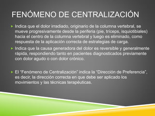 FENÓMENO DE CENTRALIZACIÓN
 Indica que el dolor irradiado, originario de la columna vertebral, se
mueve progresivamente desde la periferia (pie, tríceps, isquiotibiales)
hacia el centro de la columna vertebral y luego es eliminado, como
respuesta de la aplicación correcta de estrategias de carga.
 Indica que la causa generadora del dolor es reversible y generalmente
rápida, respondiendo tanto en pacientes diagnosticados previamente
con dolor agudo o con dolor crónico.
 El “Fenómeno de Centralización” indica la “Dirección de Preferencia”,
es decir, la dirección correcta en que debe ser aplicado los
movimientos y las técnicas terapéuticas.
 