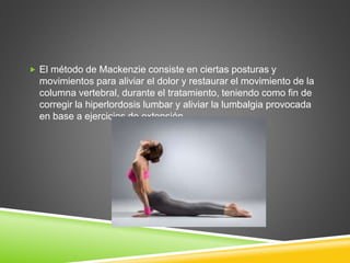  El método de Mackenzie consiste en ciertas posturas y
movimientos para aliviar el dolor y restaurar el movimiento de la
columna vertebral, durante el tratamiento, teniendo como fin de
corregir la hiperlordosis lumbar y aliviar la lumbalgia provocada
en base a ejercicios de extensión.
 