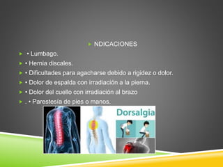  NDICACIONES
 • Lumbago.
 • Hernia discales.
 • Dificultades para agacharse debido a rigidez o dolor.
 • Dolor de espalda con irradiación a la pierna.
 • Dolor del cuello con irradiación al brazo
 . • Parestesía de pies o manos.
 