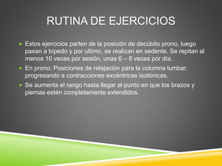 RUTINA DE EJERCICIOS
 Estos ejercicios parten de la posición de decúbito prono, luego
pasan a bípedo y por ultimo, se realizan en sedente. Se repitan al
menos 10 veces por sesión, unas 6 – 8 veces por día.
 En prono: Posiciones de relajación para la columna lumbar,
progresando a contracciones excéntricas isotónicas.
 Se aumenta el rango hasta llegar al punto en que los brazos y
piernas estén completamente extendidos.
 