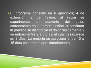 El programa consiste en 6 ejercicios; 4 de
extensión, 2 de flexión, al iniciar se
experimenta un aumento del dolor,
comúnmente en la primera sesión, al continuar
la práctica se disminuye el dolor rápidamente y
se entrara entre 2 a 3 días, el cual desaparece
en 3 días. La mejoría se apreciará entre 10 a
15 días posteriores aproximadamente.
 