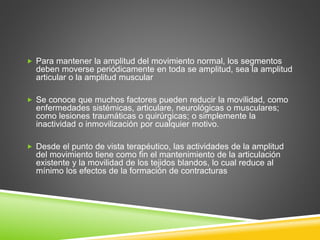  Para mantener la amplitud del movimiento normal, los segmentos
deben moverse periódicamente en toda se amplitud, sea la amplitud
articular o la amplitud muscular
 Se conoce que muchos factores pueden reducir la movilidad, como
enfermedades sistémicas, articulare, neurológicas o musculares;
como lesiones traumáticas o quirúrgicas; o simplemente la
inactividad o inmovilización por cualquier motivo.
 Desde el punto de vista terapéutico, las actividades de la amplitud
del movimiento tiene como fin el mantenimiento de la articulación
existente y la movilidad de los tejidos blandos, lo cual reduce al
mínimo los efectos de la formación de contracturas
 