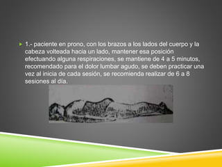  1.- paciente en prono, con los brazos a los lados del cuerpo y la
cabeza volteada hacia un lado, mantener esa posición
efectuando alguna respiraciones, se mantiene de 4 a 5 minutos,
recomendado para el dolor lumbar agudo, se deben practicar una
vez al inicia de cada sesión, se recomienda realizar de 6 a 8
sesiones al día.
 