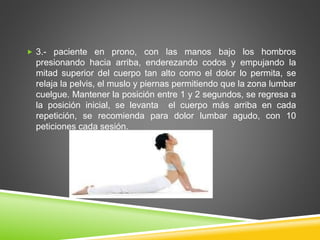  3.- paciente en prono, con las manos bajo los hombros
presionando hacia arriba, enderezando codos y empujando la
mitad superior del cuerpo tan alto como el dolor lo permita, se
relaja la pelvis, el muslo y piernas permitiendo que la zona lumbar
cuelgue. Mantener la posición entre 1 y 2 segundos, se regresa a
la posición inicial, se levanta el cuerpo más arriba en cada
repetición, se recomienda para dolor lumbar agudo, con 10
peticiones cada sesión.
 
