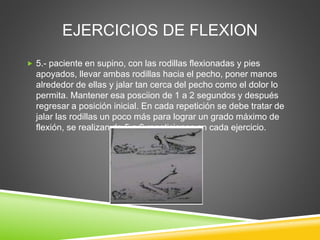 EJERCICIOS DE FLEXION
 5.- paciente en supino, con las rodillas flexionadas y pies
apoyados, llevar ambas rodillas hacia el pecho, poner manos
alrededor de ellas y jalar tan cerca del pecho como el dolor lo
permita. Mantener esa posciion de 1 a 2 segundos y después
regresar a posición inicial. En cada repetición se debe tratar de
jalar las rodillas un poco más para lograr un grado máximo de
flexión, se realizan de 5 a 6 repeticiones en cada ejercicio.
 