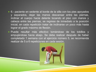  6.- paciente en sedente al borde de la silla con los pies apoyados
y separados, dejar las manos descansar entre las piernas,
inclinar el cuerpo hacia delante tocando el piso con manos y
cabeza entre las piernas, se regresa de inmediato a la posición
inicial, en cada repetición tratar de inclinarse un poco más hasta
lograr el grado máximo de flexión.
 Puede resultar más efectivo tomándose de los tobillos y
empujándose hacia abajo. Se debe realizar después de haber
completado 1 semana con el ejercicio número 5, se recomienda
realizar de 5 a 6 repeticiones en cada sesión.
 