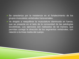  Se caracteriza por la insistencia en el fortalecimiento de los
grupos musculares vertebrales transversales.
 Va dirigido a reequilibrar la musculatura disminuida en fuerza,
que se presenta en el lado de la concavidad de las patologías
escolióticas. Los ejercicios son realizados de tal manera, que
permitan corregir la dirección de los segmentos vertebrales, con
relación a la línea media del cuerpo.
 
