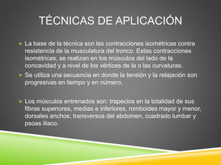 TÉCNICAS DE APLICACIÓN
 La base de la técnica son las contracciones isométricas contra
resistencia de la musculatura del tronco. Estas contracciones
isométricas, se realizan en los músculos del lado de la
concavidad y a nivel de los vértices de la o las curvaturas.
 Se utiliza una secuencia en donde la tensión y la relajación son
progresivas en tiempo y en número.
 Los músculos entrenados son: trapecios en la totalidad de sus
fibras superiores, medias e inferiores, romboides mayor y menor,
dorsales anchos, transversos del abdomen, cuadrado lumbar y
psoas iliaco.
 