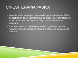 CINESITERAPIA PASIVA
 Movimiento dentro de los limites de la movilidad articular (ROM)
sin restricción de un segmento que se produce por completo por
acción de un fuerza externa; no hay contracción muscular
voluntaria.
 La fuerza externa puede proceder de la gravedad, de una
maquina o de otra persona u otra parte del propio cuerpo de la
persona
 