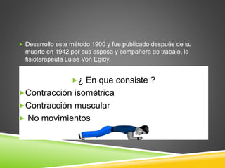 Desarrollo este método 1900 y fue publicado después de su
muerte en 1942 por sus esposa y compañera de trabajo, la
fisioterapeuta Luise Von Egidy.
¿ En que consiste ?
Contracción isométrica
Contracción muscular
 No movimientos
 