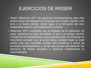 EJERCICIOS DE RISSER
 Según Silberman 2011 los ejercicios fisioterapéuticos para pies
planos tratan de fortalecer los músculos de la región plantar y dar
tono a la fascia plantar, dando lugar a la formación del arco
longitudinal externo y principalmente el interno.
 Silberman 2011 manifiesta que la finalidad de la aplicación de
estos ejercicios se basa en restituir al pie a su estado normal,
corrigiendo los desalineacion que presente el pie, sin embargo es
importante conocer que, si el pie plano persiste hasta la edad
adulta será casi imposible corregir este problema a través de
procesos fisioterapéuticos, y de ser ese el caso del paciente: los
ejercicios de Risser ayudarán a disminuir notablemente la
sintomatología
 