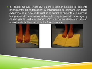 1.- Toalla: Según Rivera 2013 para el primer ejercicio el paciente
deberá estar en sedestación. A continuación se colocará una toalla
extendida en el piso en la cual se le pedirá al paciente que coloque
las puntas de sus dedos sobre ella y que proceda a arrugar y
desarrugar la toalla utilizando sólo sus dedos durante in tiempo
aproximado de 5 minutos de 1 a 2 veces al día
 