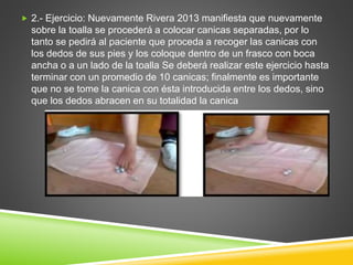 2.- Ejercicio: Nuevamente Rivera 2013 manifiesta que nuevamente
sobre la toalla se procederá a colocar canicas separadas, por lo
tanto se pedirá al paciente que proceda a recoger las canicas con
los dedos de sus pies y los coloque dentro de un frasco con boca
ancha o a un lado de la toalla Se deberá realizar este ejercicio hasta
terminar con un promedio de 10 canicas; finalmente es importante
que no se tome la canica con ésta introducida entre los dedos, sino
que los dedos abracen en su totalidad la canica
 