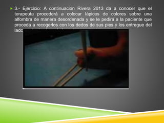  3.- Ejercicio: A continuación Rivera 2013 da a conocer que el
terapeuta procederá a colocar lápices de colores sobre una
alfombra de manera desordenada y se le pedirá a la paciente que
proceda a recogerlos con los dedos de sus pies y los entregue del
lado contrario al que lo levantaron.
 