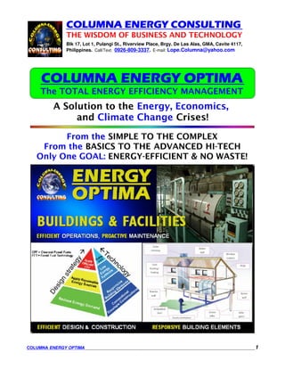 COLUMNA ENERGY CONSULTING
              THE WISDOM OF BUSINESS AND TECHNOLOGY
              Blk 17, Lot 1, Pulangi St., Riverview Place, Brgy. De Las Alas, GMA, Cavite 4117,
              Philippines. Call/Text: 0926-809-3337. E-mail: Lope.Columna@yahoo.com




     COLUMNA ENERGY OPTIMA
    The TOTAL ENERGY EFFICIENCY MANAGEMENT
         A Solution to the Energy, Economics,
              and Climate Change Crises!

         From the SIMPLE TO THE COMPLEX
    From the BASICS TO THE ADVANCED HI-TECH
   Only One GOAL: ENERGY-EFFICIENT & NO WASTE!




COLUMNA ENERGY OPTIMA                                                                             1
 