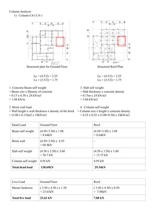 Column Analysis
1) Column C4 ( C/6 )
Dead Load Ground Floor Roof
Beam self weight (4.50+3.50) x 1.08
= 8.64kN
(4.50+3.50) x 1.08
= 8.64kN
Brick wall (4.50+3.50) x 8.55
= 68.4kN
-
Slab self weight (4.50 x 3.50) x 3.60
= 56.7 kN
(4.50 x 3.50) x 1.00
= 15.75 kN
Column self weight 4.95 kN 4.95 kN
Total dead load 138.69kN 29.34kN
Live Load Ground Floor Roof
Master bedroom ( 3.50 x 4.50 ) x 1.50
= 23.63kN
( 3.50 x 4.50) x 0.50
= 7.88kN
Total live load 23.63 kN 7.88 kN
Structural plan for Ground Floor Structural Roof Plan
Ly = (4.5/2) = 2.25
Lx = (3.5/2) = 1.75
Ly = (4.5/2) = 2.25
Lx = (3.5/2) = 1.75
1. Concrete Beam self weight 3. Slab self weight
= Beam size x Density of concrete = Slab thickness x concrete density
= 0.15 x 0.30 x 24 kN/m3 = 0.15m x 24 kN/m3
= 1.08 kN/m = 3.60 kN/m2
2. Brick wall load 4. Column self weight
= Wall height x wall thickness x density of the brick = Column size x height x concrete density
= (3.00 x 0.15)m2 x 19kN/m3 = 0.25 x 0.25 x (3.00+0.30) x 24kN/m3
 