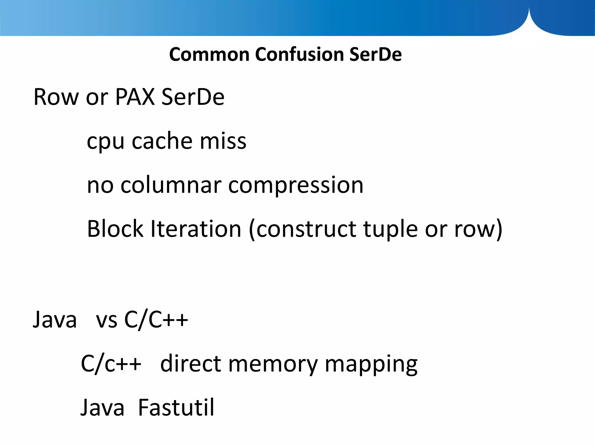 Common Confusion SerDe

Row or PAX SerDe
    cpu cache miss
    no columnar compression
    Block Iteration (construct tuple or row)


Java vs C/C++
   C/c++ direct memory mapping
   Java Fastutil
 