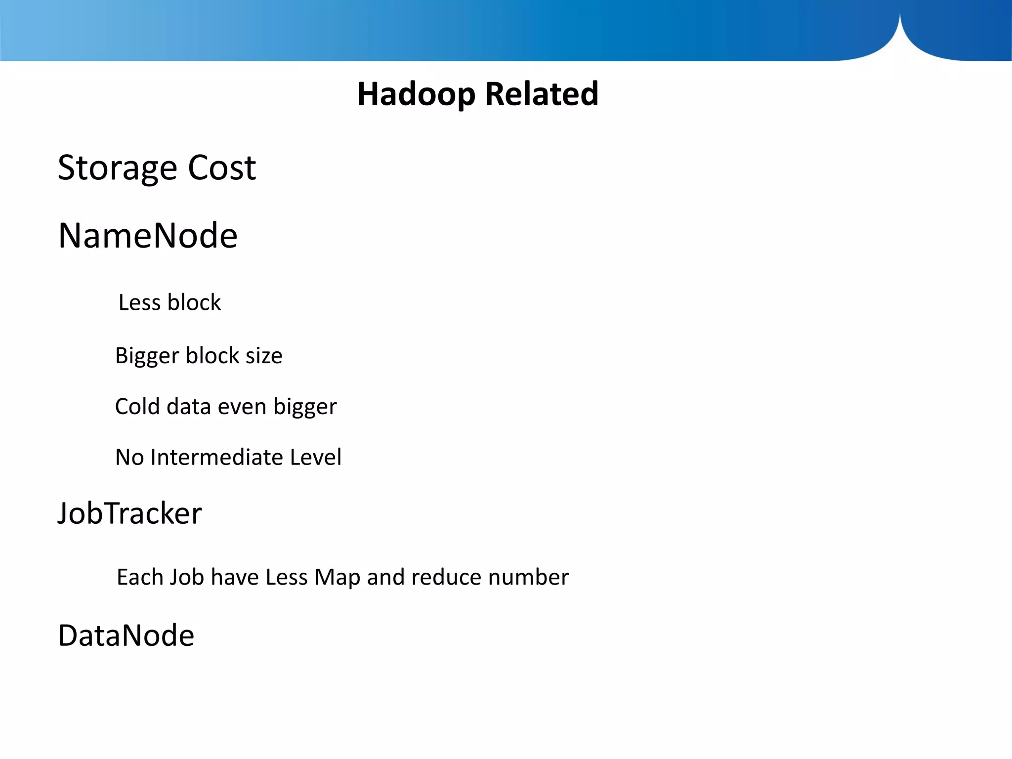 Hadoop Related

Storage Cost
NameNode
    Less block

   Bigger block size

   Cold data even bigger

   No Intermediate Level

JobTracker
    Each Job have Less Map and reduce number

DataNode
 