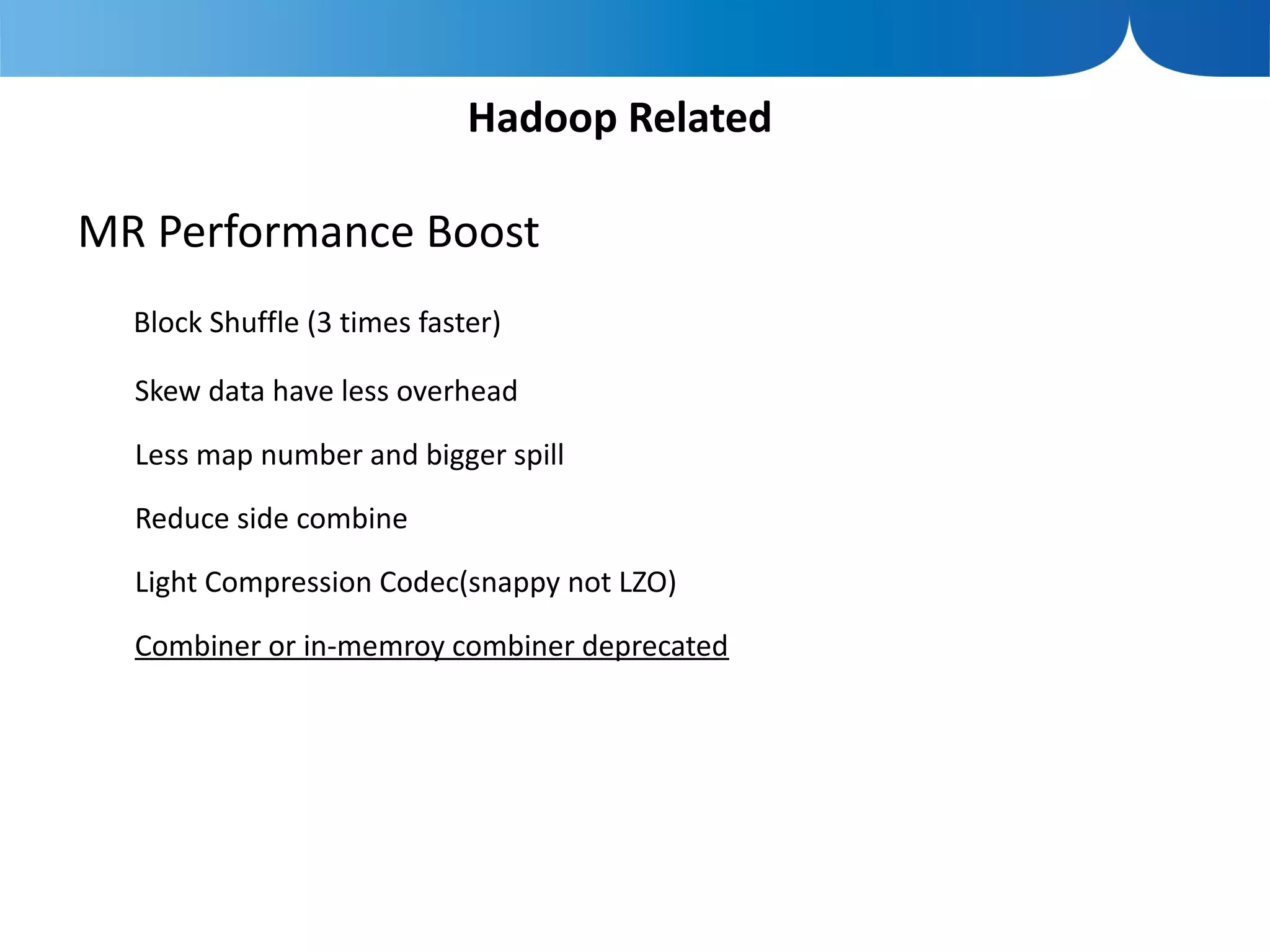 Hadoop Related

MR Performance Boost
  Block Shuffle (3 times faster)

  Skew data have less overhead

  Less map number and bigger spill

  Reduce side combine

  Light Compression Codec(snappy not LZO)

  Combiner or in-memroy combiner deprecated
 