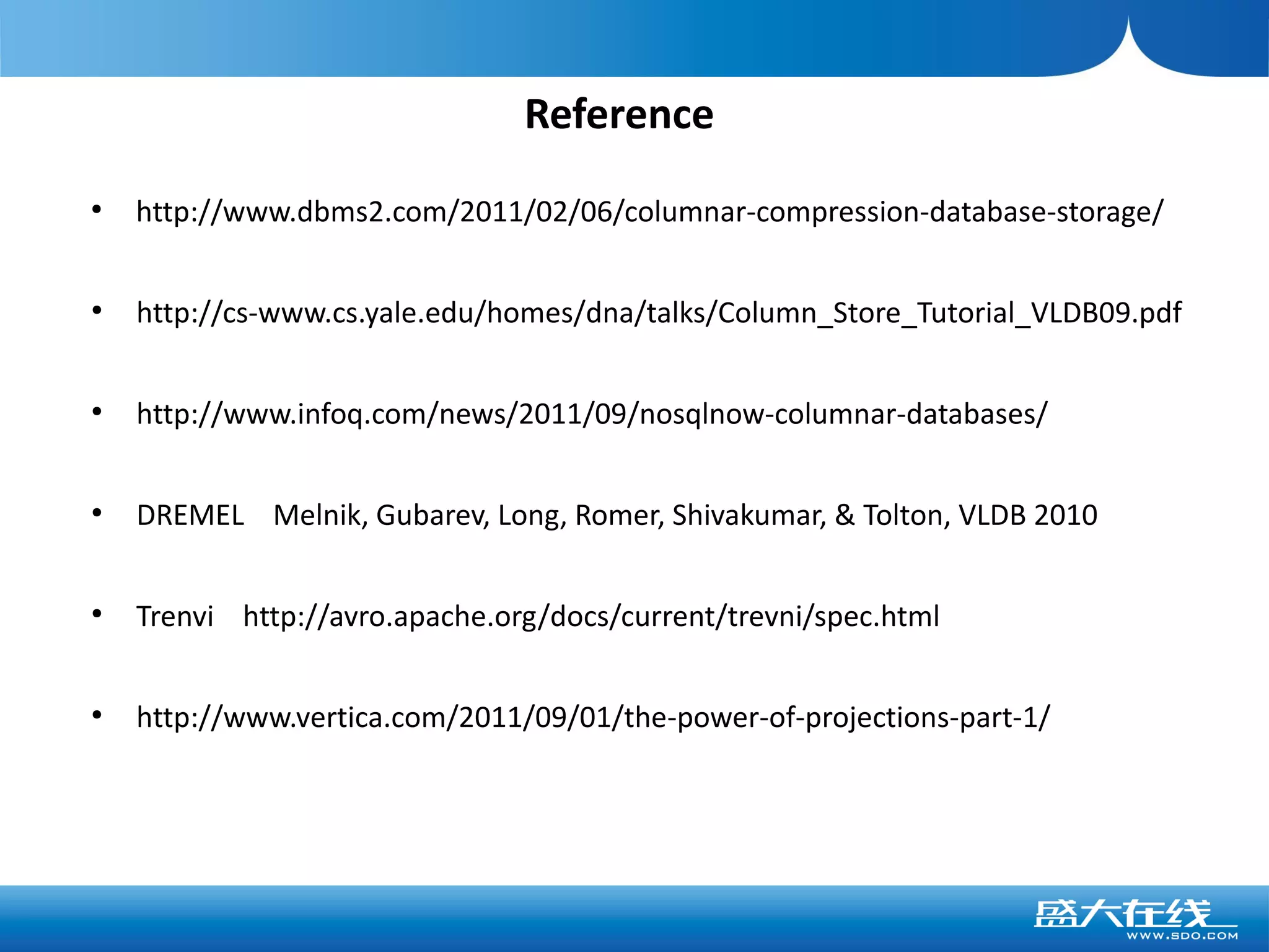 Reference
●
    http://www.dbms2.com/2011/02/06/columnar-compression-database-storage/

●
    http://cs-www.cs.yale.edu/homes/dna/talks/Column_Store_Tutorial_VLDB09.pdf

●
    http://www.infoq.com/news/2011/09/nosqlnow-columnar-databases/

●
    DREMEL Melnik, Gubarev, Long, Romer, Shivakumar, & Tolton, VLDB 2010

●
    Trenvi http://avro.apache.org/docs/current/trevni/spec.html

●
    http://www.vertica.com/2011/09/01/the-power-of-projections-part-1/
 