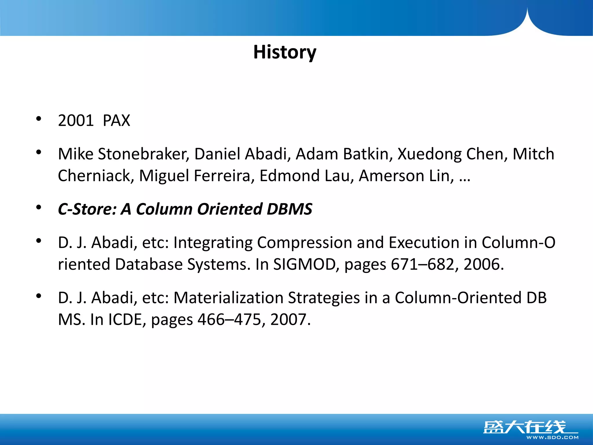 History


    2001 PAX

    Mike Stonebraker, Daniel Abadi, Adam Batkin, Xuedong Chen, Mitch
    Cherniack, Miguel Ferreira, Edmond Lau, Amerson Lin, …

    C-Store: A Column Oriented DBMS

    D. J. Abadi, etc: Integrating Compression and Execution in Column-O
    riented Database Systems. In SIGMOD, pages 671–682, 2006.

    D. J. Abadi, etc: Materialization Strategies in a Column-Oriented DB
    MS. In ICDE, pages 466–475, 2007.
 