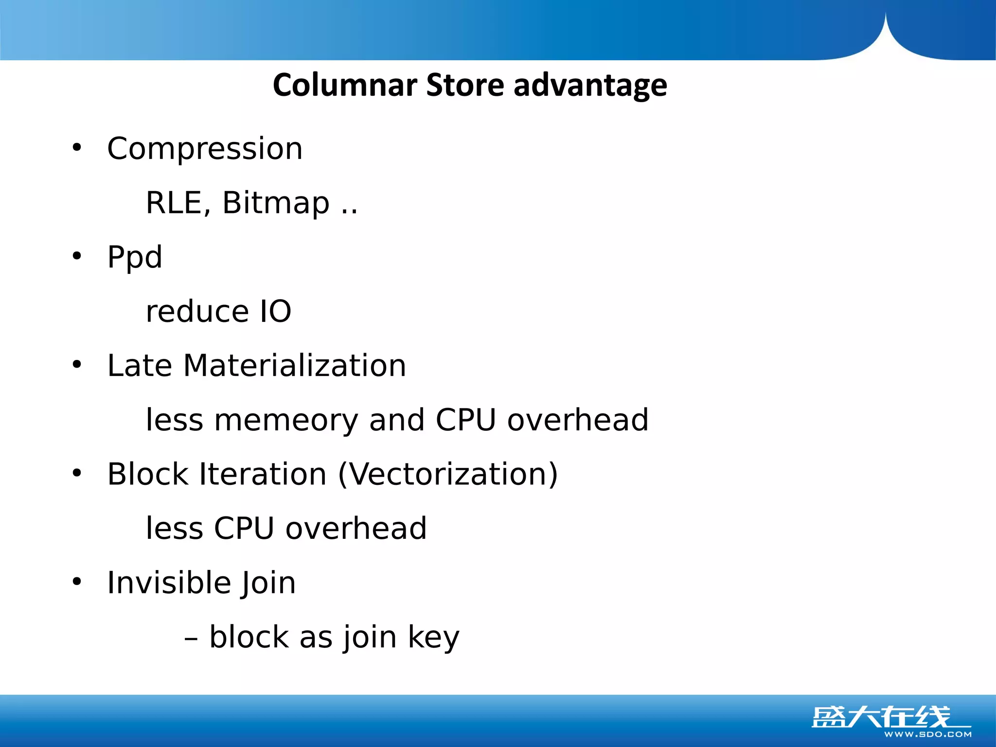 Columnar Store advantage
●
    Compression
      RLE, Bitmap ..
●
    Ppd
      reduce IO
●
    Late Materialization
      less memeory and CPU overhead
●
    Block Iteration (Vectorization)
      less CPU overhead
●
    Invisible Join
          – block as join key
 