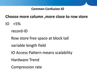 Common Confusion IO

Choose more column ,more close to row store
IO <5%
   record-ID
   Row store free space at block tail
   variable length field
   IO Access Pattern means scalability
   Hardware Trend
   Compression rate
 