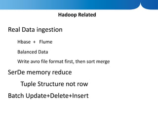 Hadoop Related

Real Data ingestion
   Hbase + Flume
   Balanced Data
   Write avro file format first, then sort merge

SerDe memory reduce
    Tuple Structure not row
Batch Update+Delete+Insert
 