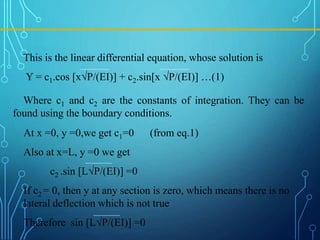 At x =0, y =0,we get c1=0 (from eq.1)
Also at x=L, y =0 we get
c2 .sin [L√P/(EI)] =0
If c2 = 0, then y at any section is zero, which means there is no
lateral deflection which is not true
Therefore sin [L√P/(EI)] =0
This is the linear differential equation, whose solution is
Y = c1.cos [x√P/(EI)] + c2.sin[x √P/(EI)] …(1)
Where c1 and c2 are the constants of integration. They can be
found using the boundary conditions.
 