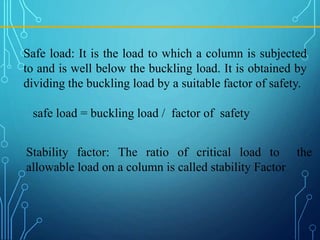 Safe load: It is the load to which a column is subjected
to and is well below the buckling load. It is obtained by
dividing the buckling load by a suitable factor of safety.
safe load = buckling load / factor of safety
Stability factor: The ratio of critical load to the
allowable load on a column is called stability Factor
 