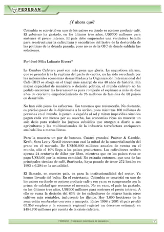 ¿Y ahora qué?
Colombia se convirtió en uno de los países en donde es costoso producir café.
El gobierno ha gastado, en los últimos tres años, US$300 millones para
sostener el precio interno. El país debe emprender una verdadera batalla
para reestructurar la caficultura y sacudirnos del lastre de la destorcida de
las políticas de la década pasada, pues no es de la OIC de donde saldrán las
soluciones.
Por: José Félix Lafaurie Rivera*
La Cumbre Cafetera pasó con más pena que gloria. La angustiosa alarma,
que se prendió tras la ruptura del pacto de cuotas, no ha sido escuchada por
las inclementes economías desarrolladas y la Organización Internacional del
Café (OIC) se ahoga en el trago más amargo de sus 40 años de historia. Sin
mayor capacidad de maniobra o decisión política, el mundo cafetero no ha
podido encontrar las herramientas para romperle el espinazo a más de diez
años de creciente empobrecimiento de 25 millones de familias de 50 países
en desarrollo.
No han sido pocos los esfuerzos. Eso tenemos que reconocerlo. No obstante,
es preciso pasar de la diplomacia a la acción, pues mientras 100 millones de
personas en el mundo, le ponen la espalda al sol y miran impávidas cómo les
pagan cada vez menos por su cosecha, las economías ricas no mueven un
solo dedo para reducir los jugosos subsidios que otorgan a diario a sus
agricultores y las multinacionales de la industria torrefactora enriquecen
sus bolsillos a manos llenas.
Para la muestra un par de botones. Cuatro grandes: Procter & Gamble,
Kraft, Sara Lee y Nestlé concentran casi la mitad de la comercialización del
grano en el mercado. De US$60.000 millones anuales de ventas en el
mundo, sólo el 10% llega a los países productores. Los caficultores reciben
apenas 24 centavos de dólar por libra, mientras que en los países ricos se
paga US$3.60 por la misma cantidad. No extraña entonces, que una de las
principales tiendas de café, Starbucks, haya pasado de tener 272 locales en
1993 a 6.294 en la actualidad.
El llamado, en nuestro país, es para la institucionalidad del sector. Ya
hemos llevado del bulto. En el entretanto, Colombia se convirtió en uno de
los países en donde es costoso producir café y eso ya no es compensado con la
prima de calidad que reconoce el mercado. No en vano, el país ha gastado,
en los últimos tres años, US$300 millones para sostener el precio interno. A
ello se suma la decisión del 63% de los caficultores de migrar hacia otros
cultivos más rentables, incluyendo los ilícitos. Hoy 7.000 hectáreas de la
zona están sembradas con coca y amapola. Entre 1998 y 2001 el país perdió
63.358 empleos y la economía regional registró un descenso estimado en
$484.700 millones por cuenta de la crisis cafetera.
 