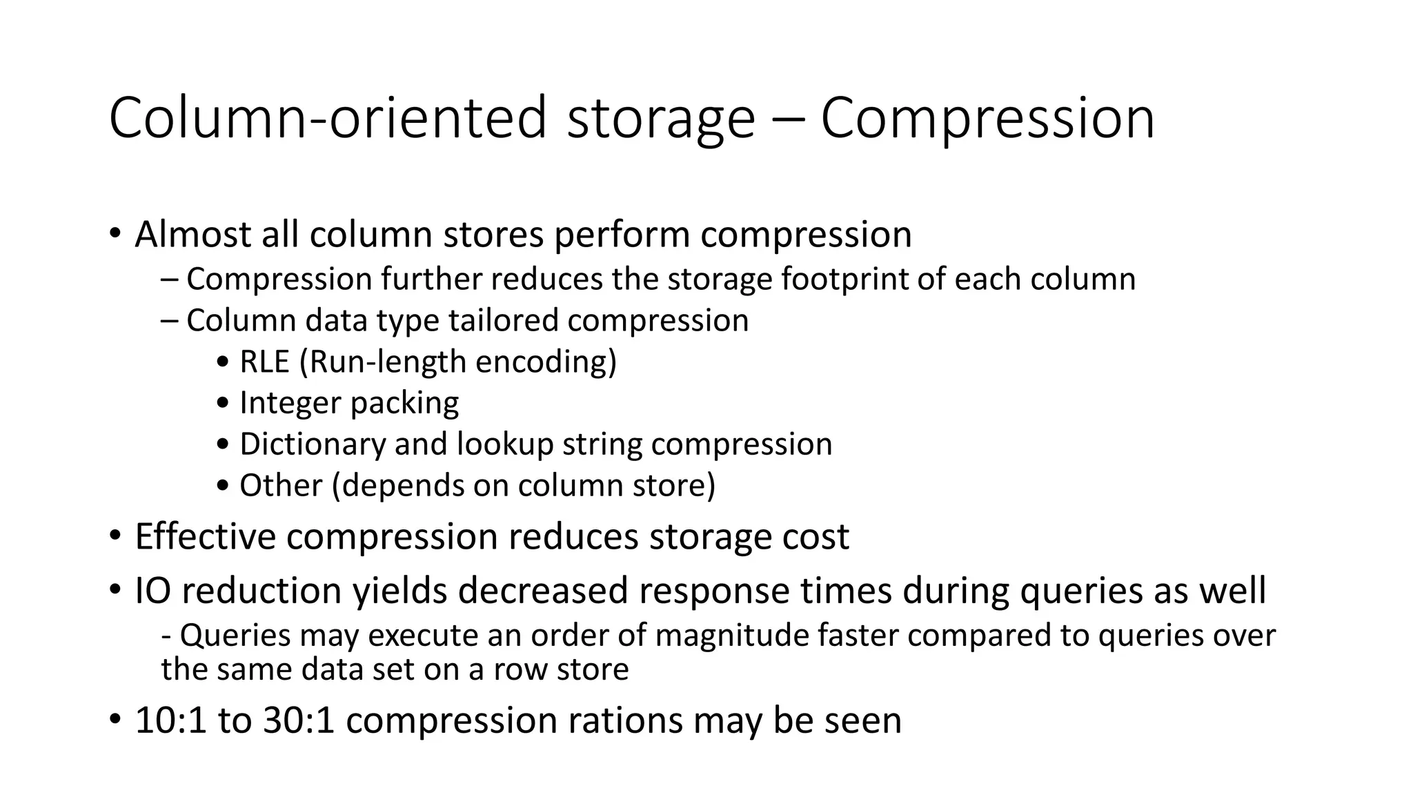 Column-oriented storage – Compression
• Almost all column stores perform compression
– Compression further reduces the storage footprint of each column
– Column data type tailored compression
• RLE (Run-length encoding)
• Integer packing
• Dictionary and lookup string compression
• Other (depends on column store)
• Effective compression reduces storage cost
• IO reduction yields decreased response times during queries as well
- Queries may execute an order of magnitude faster compared to queries over
the same data set on a row store
• 10:1 to 30:1 compression rations may be seen
 