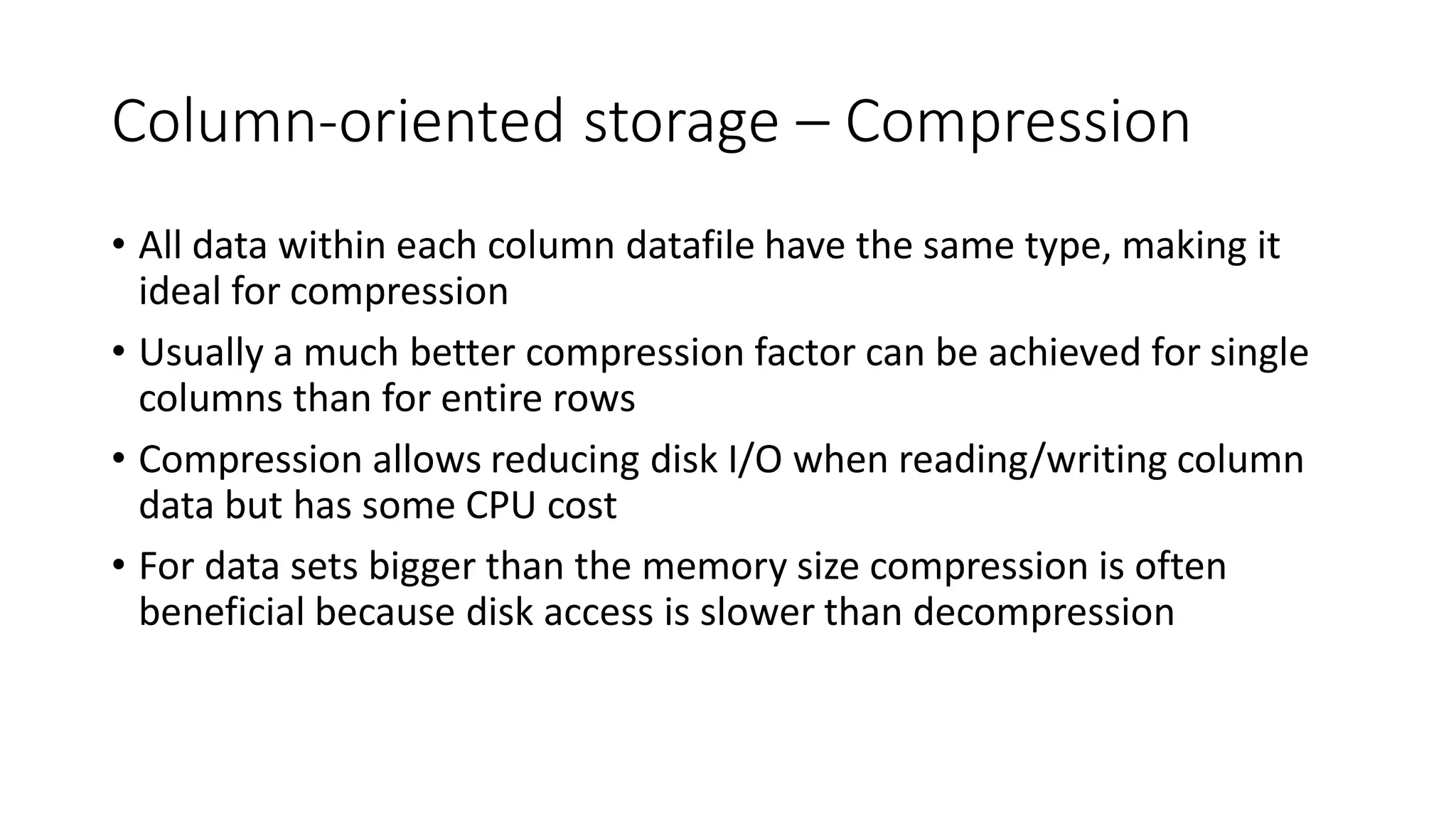 Column-oriented storage – Compression
• All data within each column datafile have the same type, making it
ideal for compression
• Usually a much better compression factor can be achieved for single
columns than for entire rows
• Compression allows reducing disk I/O when reading/writing column
data but has some CPU cost
• For data sets bigger than the memory size compression is often
beneficial because disk access is slower than decompression
 